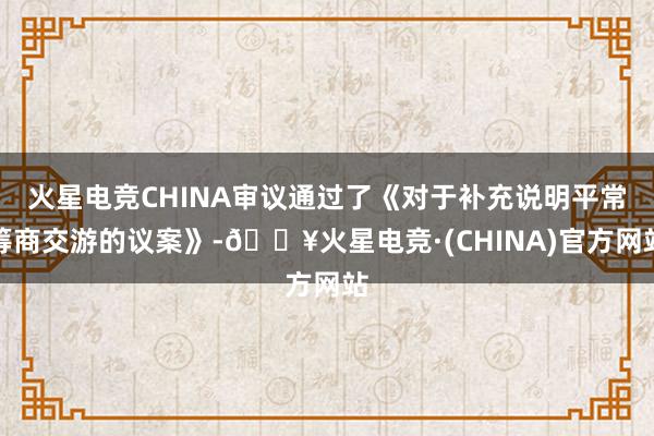 火星电竞CHINA审议通过了《对于补充说明平常筹商交游的议案》-🔥火星电竞·(CHINA)官方网站
