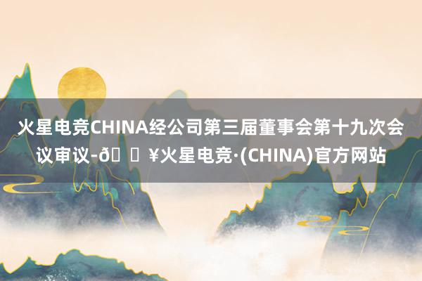 火星电竞CHINA经公司第三届董事会第十九次会议审议-🔥火星电竞·(CHINA)官方网站