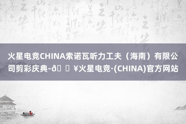 火星电竞CHINA索诺瓦听力工夫（海南）有限公司剪彩庆典-🔥火星电竞·(CHINA)官方网站