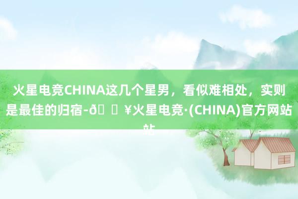 火星电竞CHINA这几个星男，看似难相处，实则是最佳的归宿-🔥火星电竞·(CHINA)官方网站