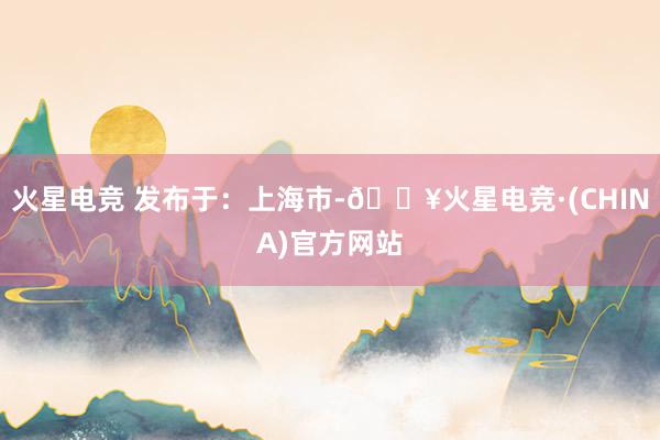 火星电竞 发布于：上海市-🔥火星电竞·(CHINA)官方网站