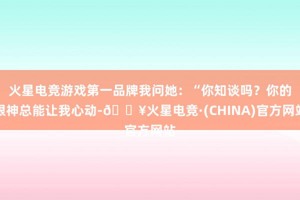 火星电竞游戏第一品牌我问她：“你知谈吗？你的眼神总能让我心动-🔥火星电竞·(CHINA)官方网站