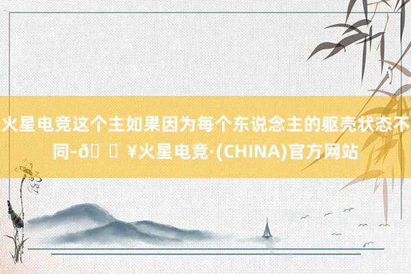 火星电竞这个主如果因为每个东说念主的躯壳状态不同-🔥火星电竞·(CHINA)官方网站