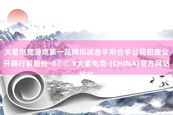 火星电竞游戏第一品牌拟减合手所合手公司初度公开辟行前股份-🔥火星电竞·(CHINA)官方网站