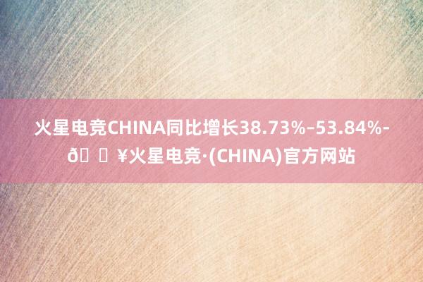 火星电竞CHINA同比增长38.73%–53.84%-🔥火星电竞·(CHINA)官方网站
