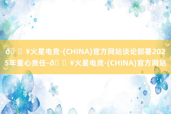 🔥火星电竞·(CHINA)官方网站谈论部署2025年重心责任-🔥火星电竞·(CHINA)官方网站