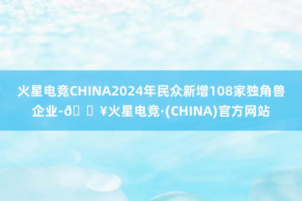 火星电竞CHINA2024年民众新增108家独角兽企业-🔥火星电竞·(CHINA)官方网站
