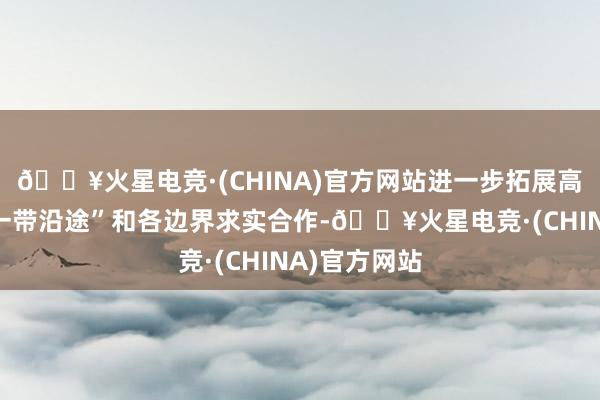 🔥火星电竞·(CHINA)官方网站进一步拓展高质料共建“一带沿途”和各边界求实合作-🔥火星电竞·(CHINA)官方网站