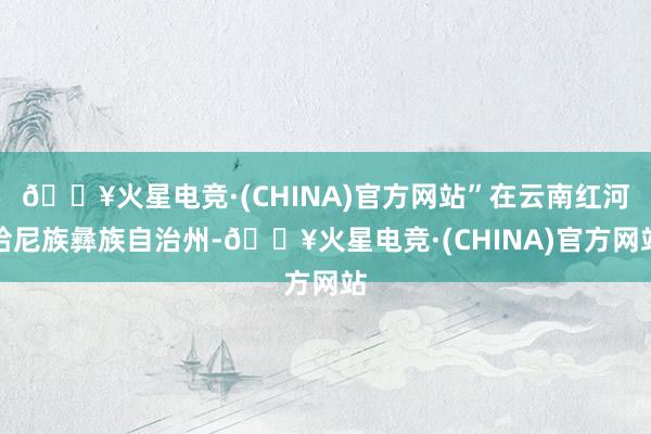 🔥火星电竞·(CHINA)官方网站”在云南红河哈尼族彝族自治州-🔥火星电竞·(CHINA)官方网站