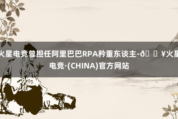 火星电竞曾担任阿里巴巴RPA矜重东谈主-🔥火星电竞·(CHINA)官方网站