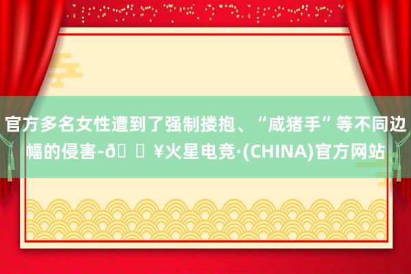 官方多名女性遭到了强制搂抱、“咸猪手”等不同边幅的侵害-🔥火星电竞·(CHINA)官方网站
