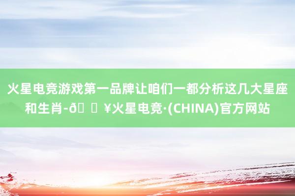 火星电竞游戏第一品牌让咱们一都分析这几大星座和生肖-🔥火星电竞·(CHINA)官方网站