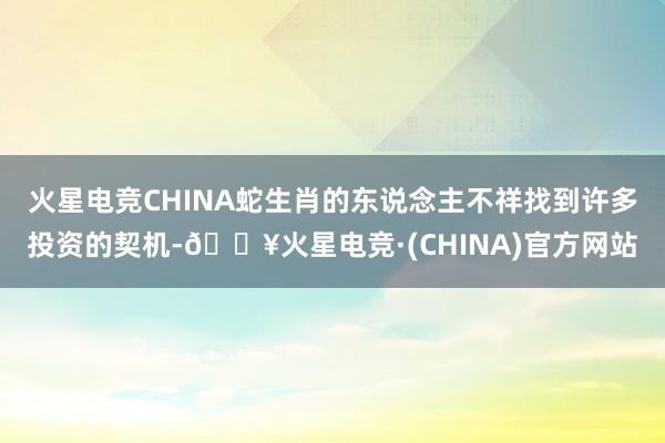 火星电竞CHINA蛇生肖的东说念主不祥找到许多投资的契机-🔥火星电竞·(CHINA)官方网站