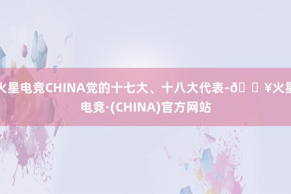 火星电竞CHINA党的十七大、十八大代表-🔥火星电竞·(CHINA)官方网站