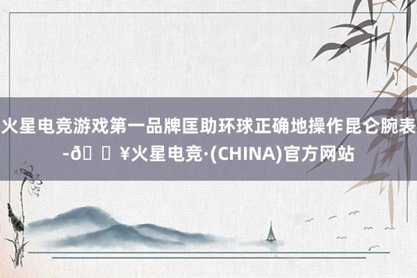火星电竞游戏第一品牌匡助环球正确地操作昆仑腕表-🔥火星电竞·(CHINA)官方网站