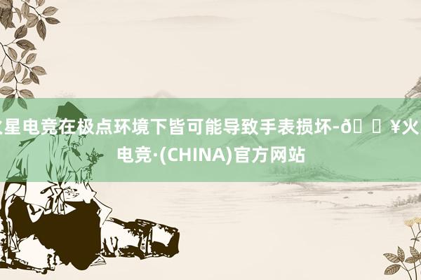 火星电竞在极点环境下皆可能导致手表损坏-🔥火星电竞·(CHINA)官方网站