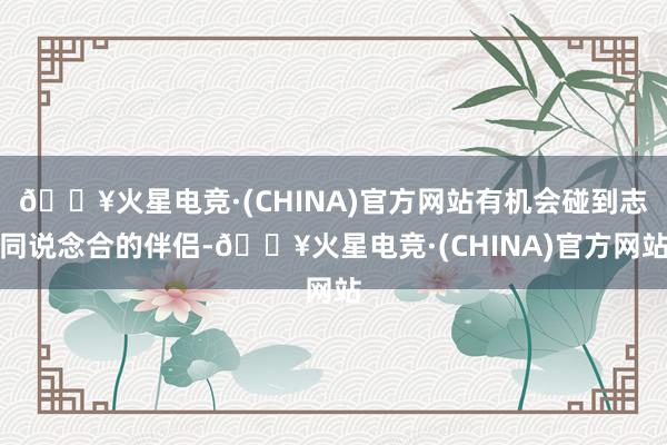 🔥火星电竞·(CHINA)官方网站有机会碰到志同说念合的伴侣-🔥火星电竞·(CHINA)官方网站