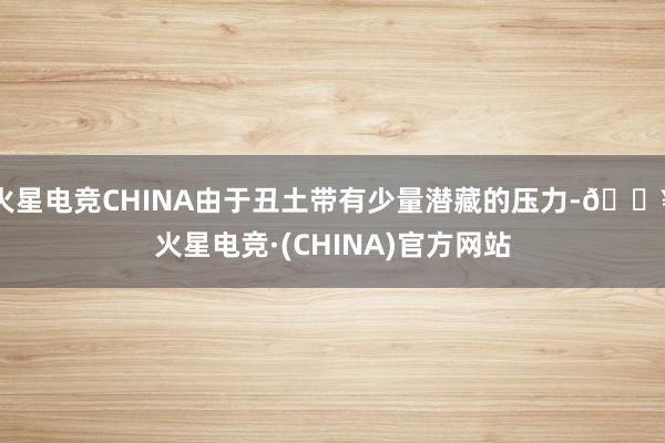 火星电竞CHINA由于丑土带有少量潜藏的压力-🔥火星电竞·(CHINA)官方网站