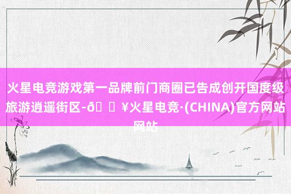 火星电竞游戏第一品牌前门商圈已告成创开国度级旅游逍遥街区-🔥火星电竞·(CHINA)官方网站