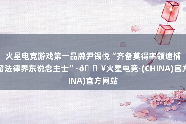 火星电竞游戏第一品牌尹锡悦“齐备莫得率领逮捕和拘留法律界东说念主士”-🔥火星电竞·(CHINA)官方网站
