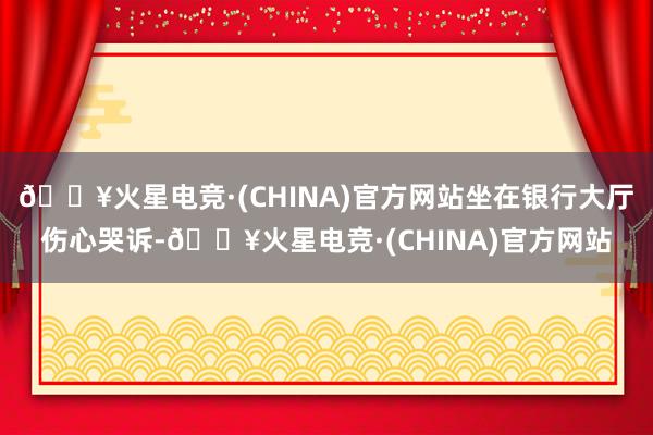 🔥火星电竞·(CHINA)官方网站坐在银行大厅伤心哭诉-🔥火星电竞·(CHINA)官方网站