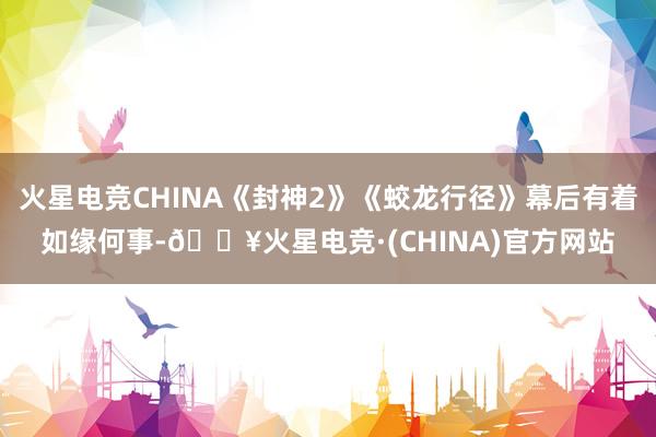 火星电竞CHINA《封神2》《蛟龙行径》幕后有着如缘何事-🔥火星电竞·(CHINA)官方网站