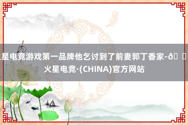 火星电竞游戏第一品牌他乞讨到了前妻郭丁香家-🔥火星电竞·(CHINA)官方网站