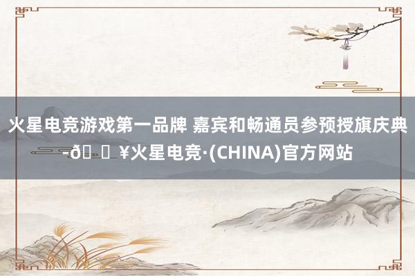 火星电竞游戏第一品牌 嘉宾和畅通员参预授旗庆典-🔥火星电竞·(CHINA)官方网站