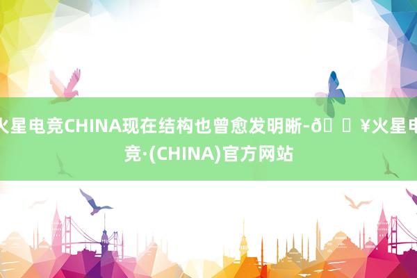 火星电竞CHINA现在结构也曾愈发明晰-🔥火星电竞·(CHINA)官方网站