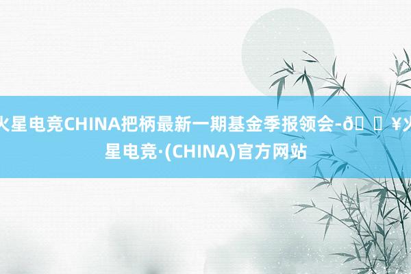火星电竞CHINA把柄最新一期基金季报领会-🔥火星电竞·(CHINA)官方网站