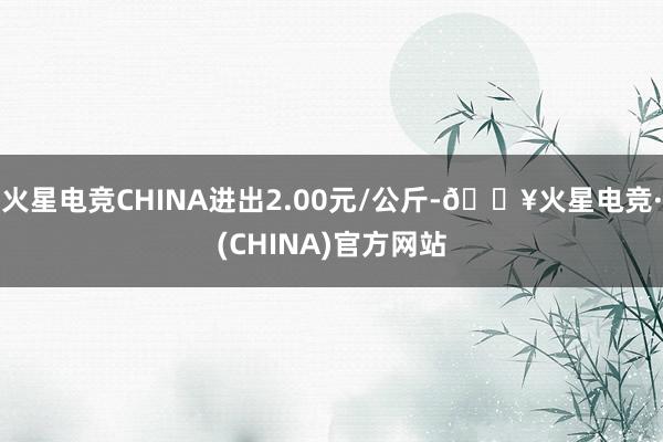 火星电竞CHINA进出2.00元/公斤-🔥火星电竞·(CHINA)官方网站