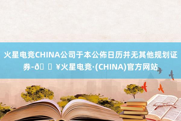 火星电竞CHINA公司于本公佈日历并无其他规划证券-🔥火星电竞·(CHINA)官方网站