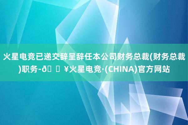 火星电竞已递交辞呈辞任本公司财务总裁(财务总裁)职务-🔥火星电竞·(CHINA)官方网站