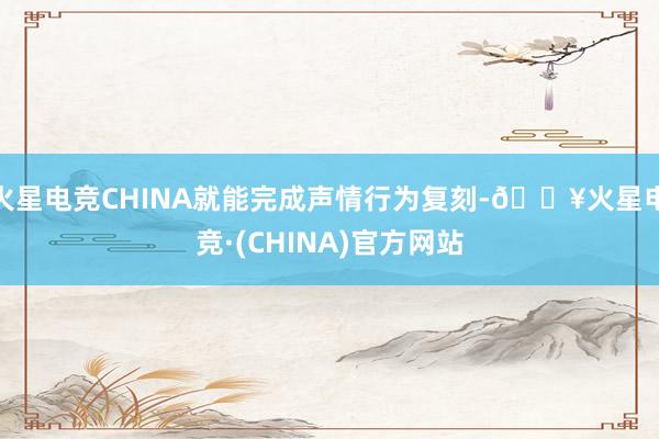 火星电竞CHINA就能完成声情行为复刻-🔥火星电竞·(CHINA)官方网站