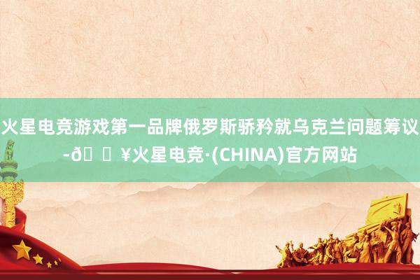火星电竞游戏第一品牌俄罗斯骄矜就乌克兰问题筹议-🔥火星电竞·(CHINA)官方网站