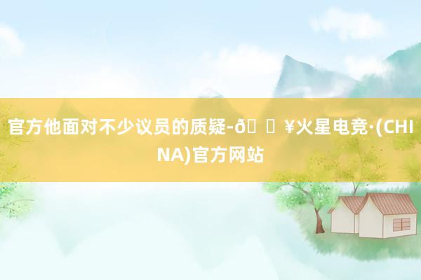 官方他面对不少议员的质疑-🔥火星电竞·(CHINA)官方网站