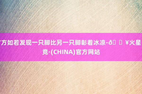 官方如若发现一只脚比另一只脚彰着冰凉-🔥火星电竞·(CHINA)官方网站