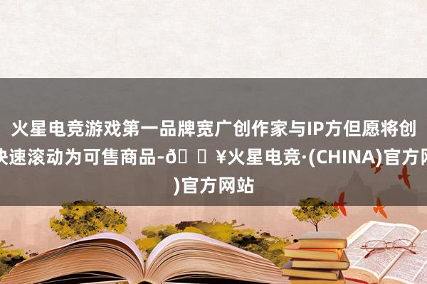 火星电竞游戏第一品牌宽广创作家与IP方但愿将创意快速滚动为可售商品-🔥火星电竞·(CHINA)官方网站