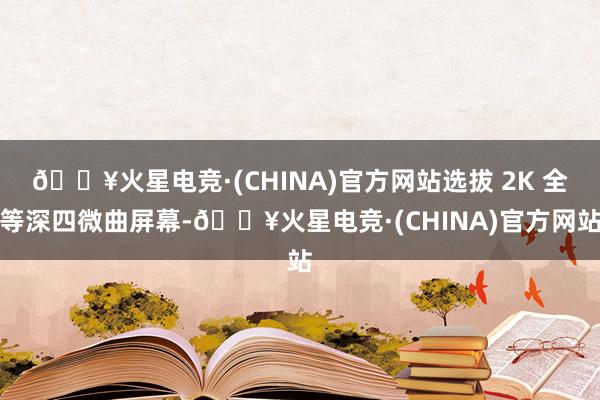 🔥火星电竞·(CHINA)官方网站选拔 2K 全等深四微曲屏幕-🔥火星电竞·(CHINA)官方网站