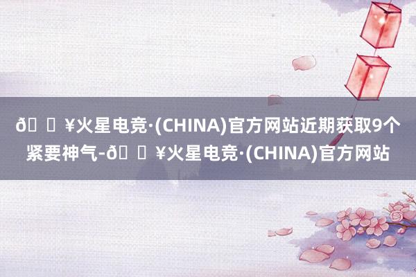🔥火星电竞·(CHINA)官方网站近期获取9个紧要神气-🔥火星电竞·(CHINA)官方网站