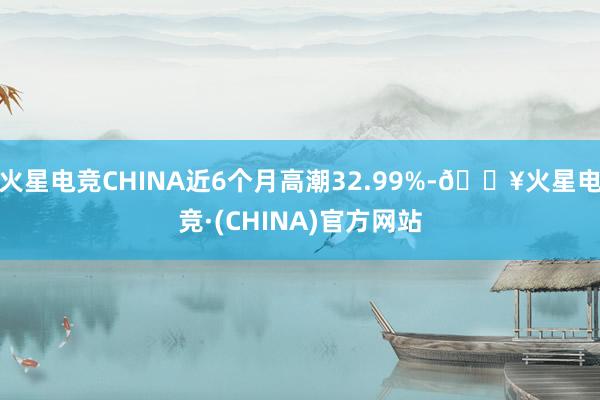 火星电竞CHINA近6个月高潮32.99%-🔥火星电竞·(CHINA)官方网站