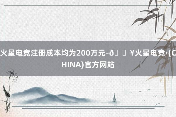 火星电竞注册成本均为200万元-🔥火星电竞·(CHINA)官方网站