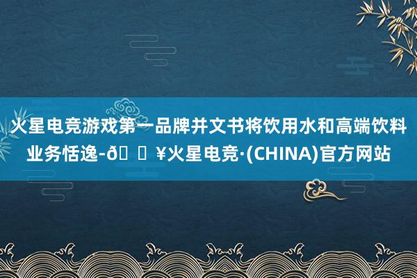火星电竞游戏第一品牌并文书将饮用水和高端饮料业务恬逸-🔥火星电竞·(CHINA)官方网站