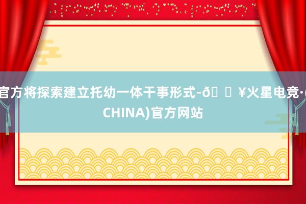 官方将探索建立托幼一体干事形式-🔥火星电竞·(CHINA)官方网站