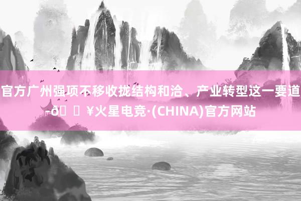 官方广州强项不移收拢结构和洽、产业转型这一要道-🔥火星电竞·(CHINA)官方网站