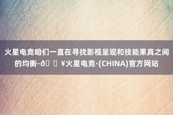 火星电竞咱们一直在寻找影视呈现和技能果真之间的均衡-🔥火星电竞·(CHINA)官方网站