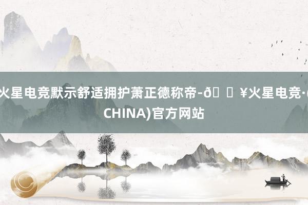 火星电竞默示舒适拥护萧正德称帝-🔥火星电竞·(CHINA)官方网站