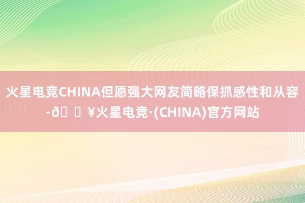 火星电竞CHINA但愿强大网友简略保抓感性和从容-🔥火星电竞·(CHINA)官方网站