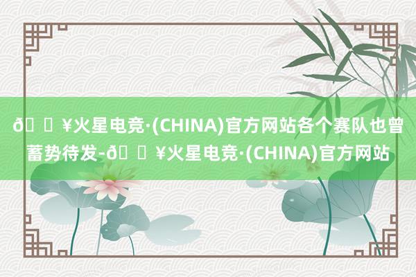 🔥火星电竞·(CHINA)官方网站各个赛队也曾蓄势待发-🔥火星电竞·(CHINA)官方网站