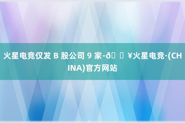 火星电竞仅发 B 股公司 9 家-🔥火星电竞·(CHINA)官方网站